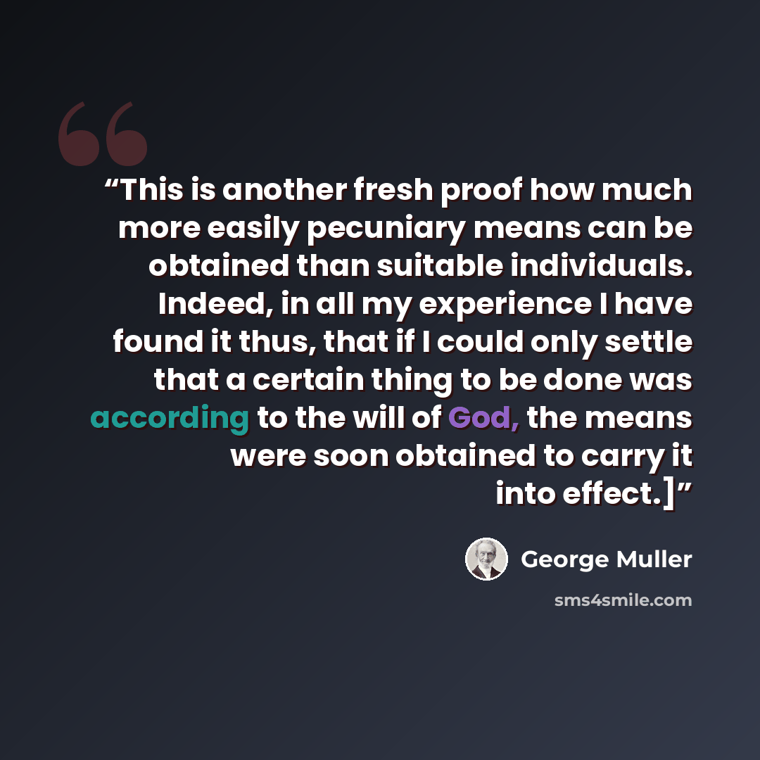 “This is another fresh proof how much more easily pecuniary means can be obtained than suitable individuals. Indeed, in all my experience I have found it thus, that if I could only settle that a certain thing to be done was according to the will of God, the means were soon obtained to carry it into…” quote by George Muller