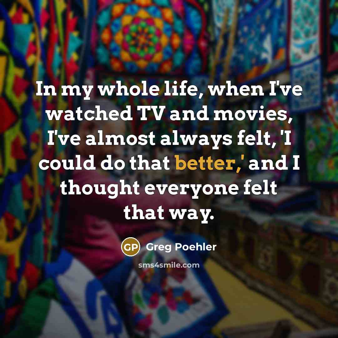 “In my whole life, when I've watched TV and movies, I've almost always felt, 'I could do that better,' and I thought everyone felt that way.” quote by Greg Poehler