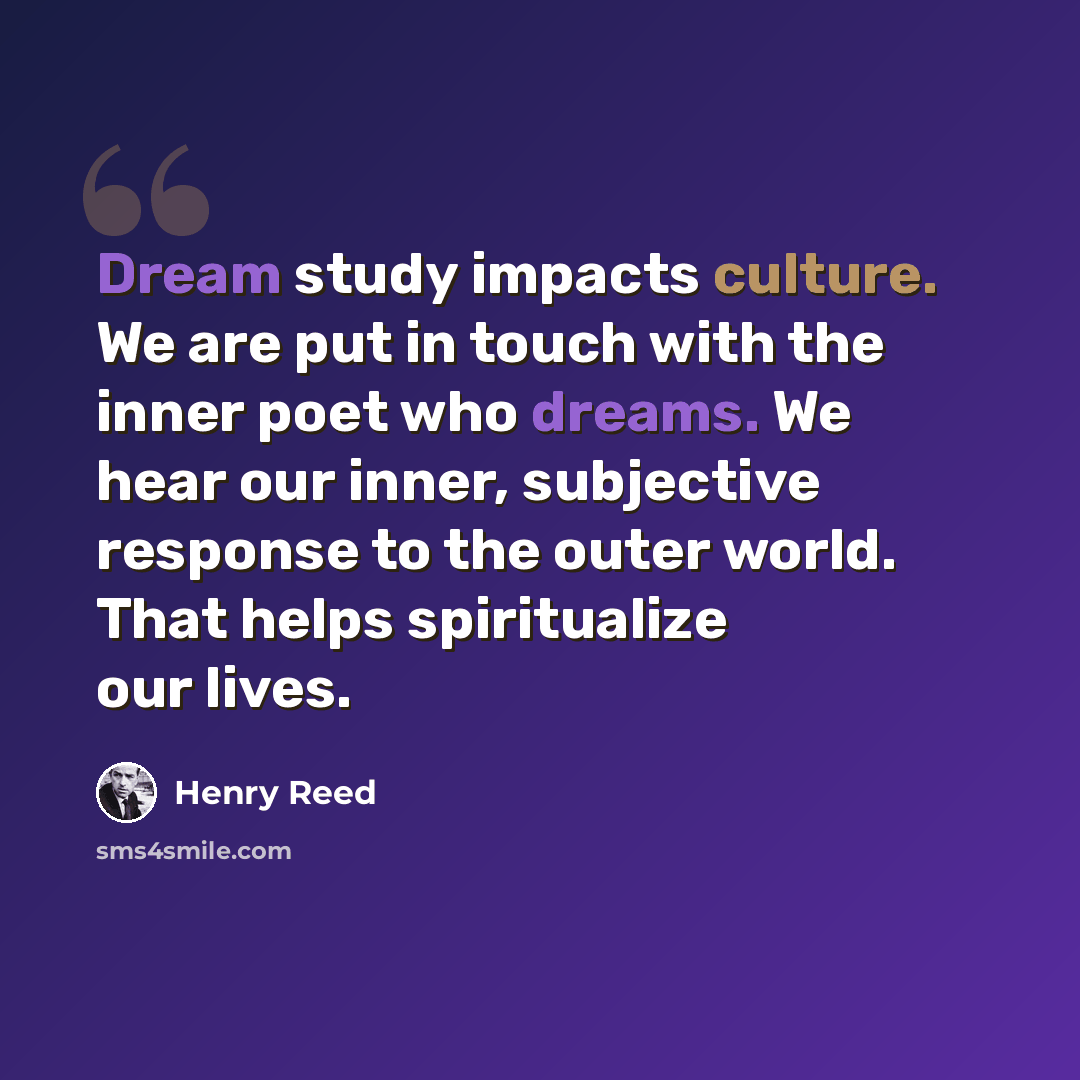 “Dream study impacts culture. We are put in touch with the inner poet who dreams. We hear our inner, subjective response to the outer world. That helps spiritualize our lives.” quote by Henry Reed
