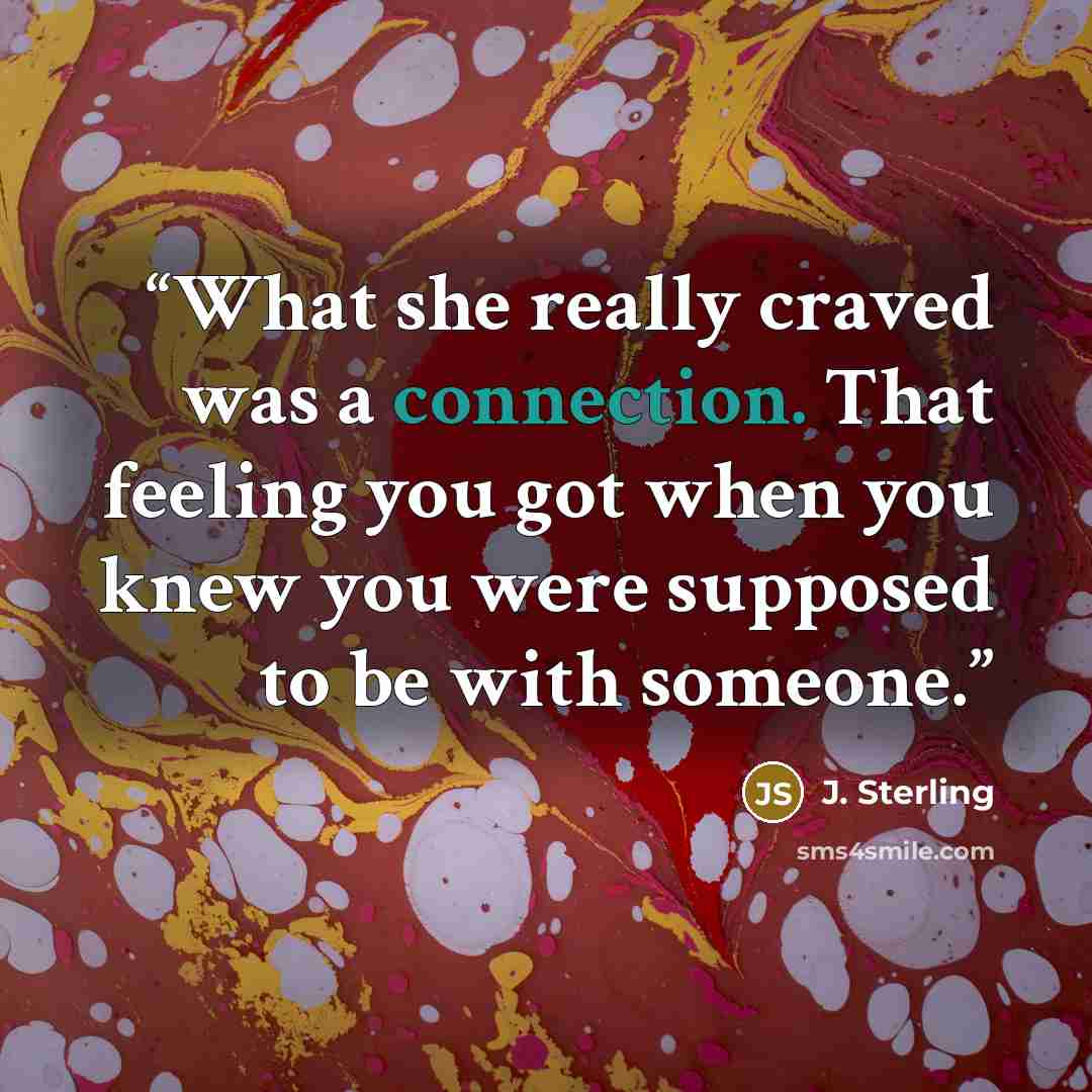 “What she really craved was a connection. That feeling you got when you knew you were supposed to be with someone.” quote by J. Sterling