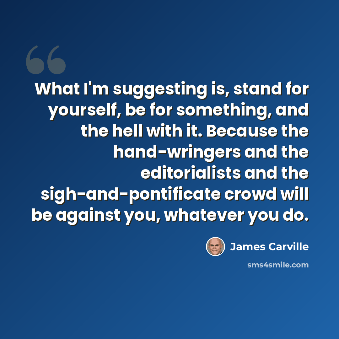 “What I'm suggesting is, stand for yourself, be for something, and the hell with it. Because the hand-wringers and the editorialists and the sigh-and-pontificate crowd will be against you, whatever you do.” quote by James Carville