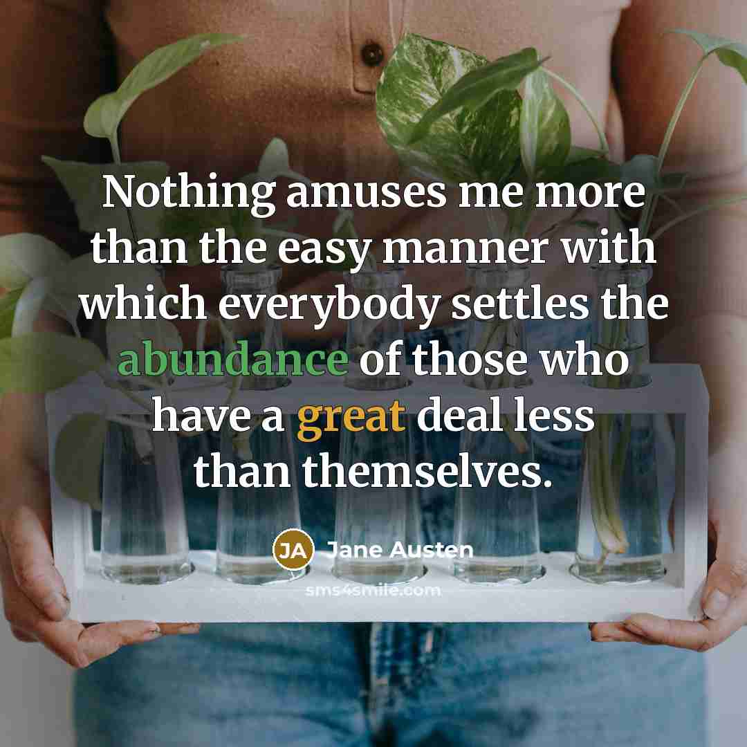 “Nothing amuses me more than the easy manner with which everybody settles the abundance of those who have a great deal less than themselves.” quote by Jane Austen