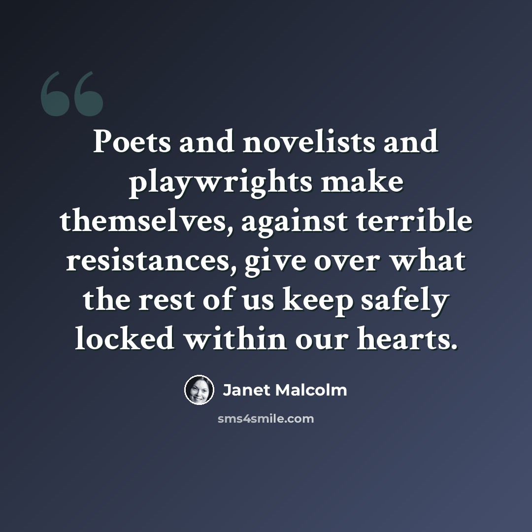 “Poets and novelists and playwrights make themselves, against terrible resistances, give over what the rest of us keep safely locked within our hearts.” quote by Janet Malcolm