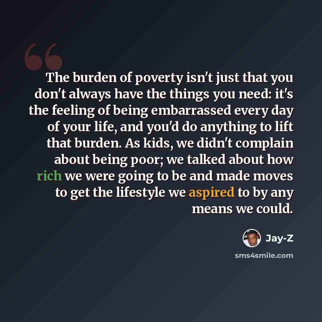 “The burden of poverty isn't just that you don't always have the things you need: it's the feeling of being embarrassed every day of your life, and you'd do anything to lift that burden. As kids, we didn't complain about being poor; we talked about how rich we were going to be and made moves to get…” quote by Jay-Z