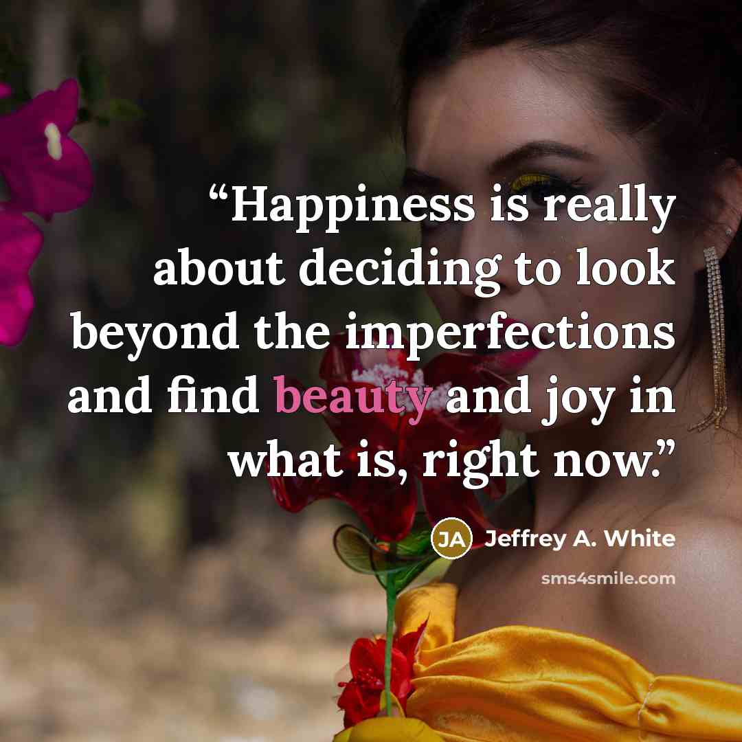 “Happiness is really about deciding to look beyond the imperfections and find beauty and joy in what is, right now.” quote by Jeffrey A. White