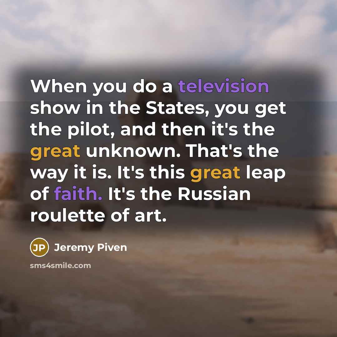 “When you do a television show in the States, you get the pilot, and then it's the great unknown. That's the way it is. It's this great leap of faith. It's the Russian roulette of art.” quote by Jeremy Piven