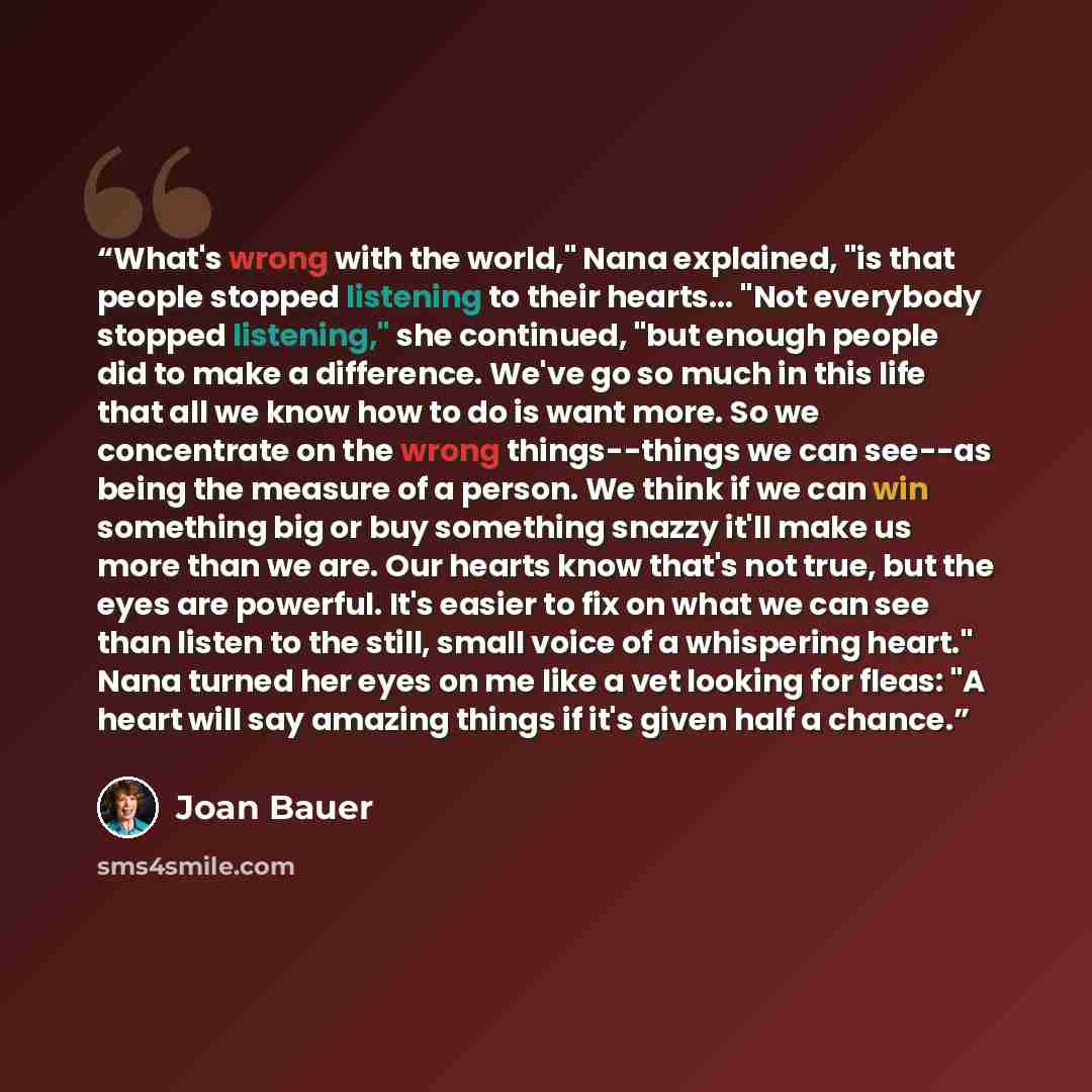 “What's wrong with the world," Nana explained, "is that people stopped listening to their hearts... "Not everybody stopped listening," she continued, "but enough people did to make a difference. We've go so much in this life that all we know how to do is want more. So we concentrate on the wrong…” quote by Joan Bauer