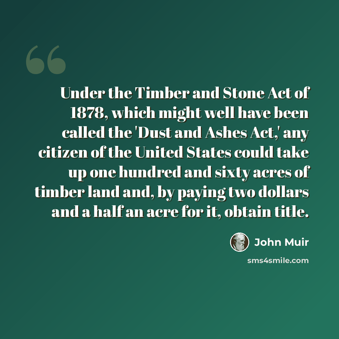 “Under the Timber and Stone Act of 1878, which might well have been called the 'Dust and Ashes Act,' any citizen of the United States could take up one hundred and sixty acres of timber land and, by paying two dollars and a half an acre for it, obtain title.” quote by John Muir