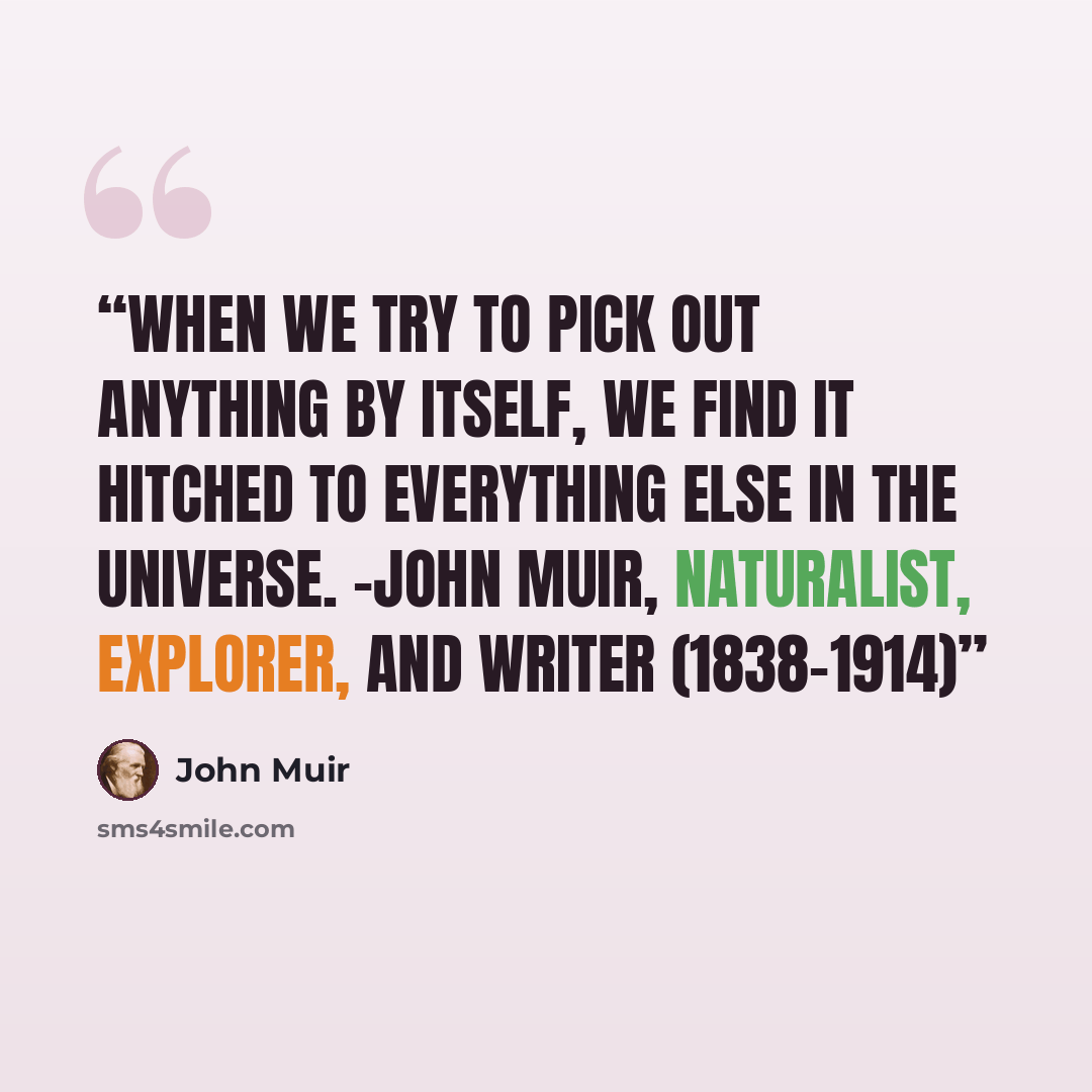 “When we try to pick out anything by itself, we find it hitched to everything else in the universe. -John Muir, naturalist, explorer, and writer (1838-1914)” quote by John Muir