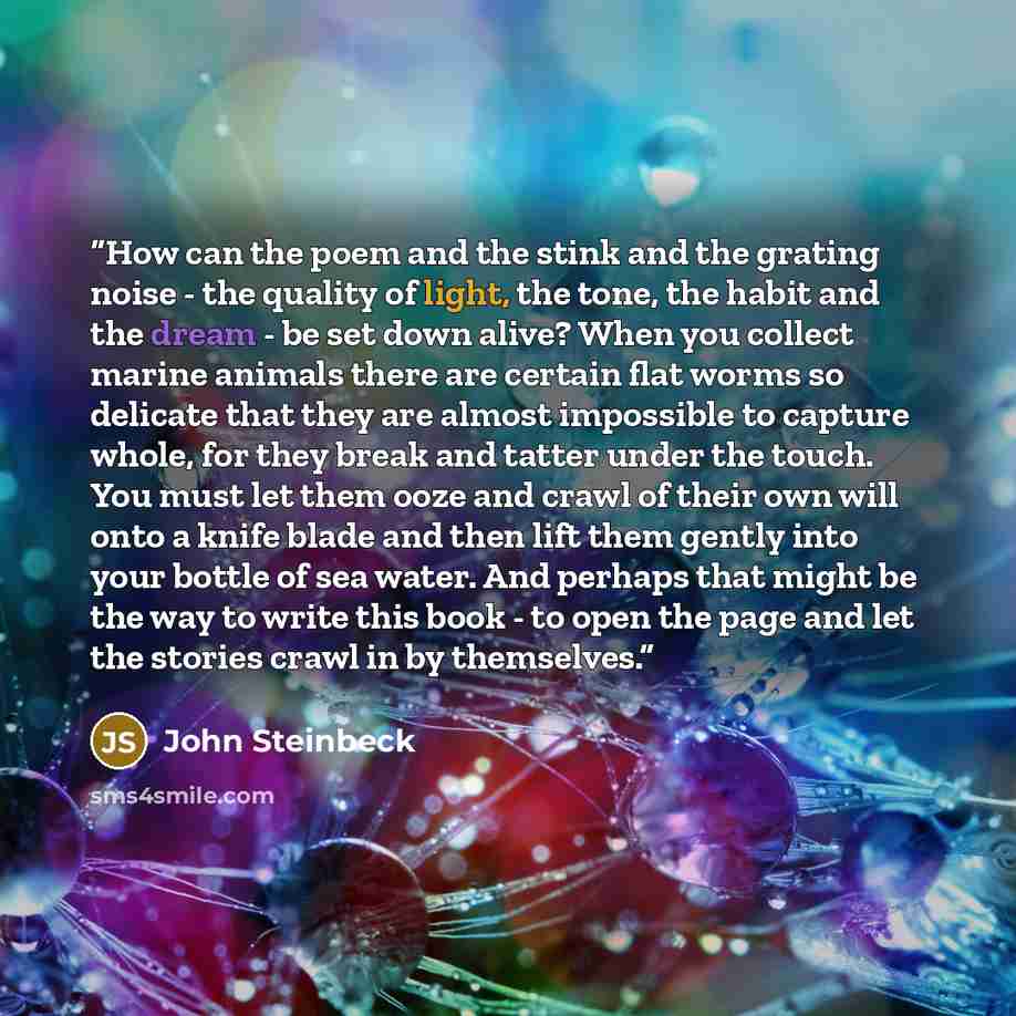 “How can the poem and the stink and the grating noise - the quality of light, the tone, the habit and the dream - be set down alive? When you collect marine animals there are certain flat worms so delicate that they are almost impossible to capture whole, for they break and tatter under the touch…” quote by John Steinbeck