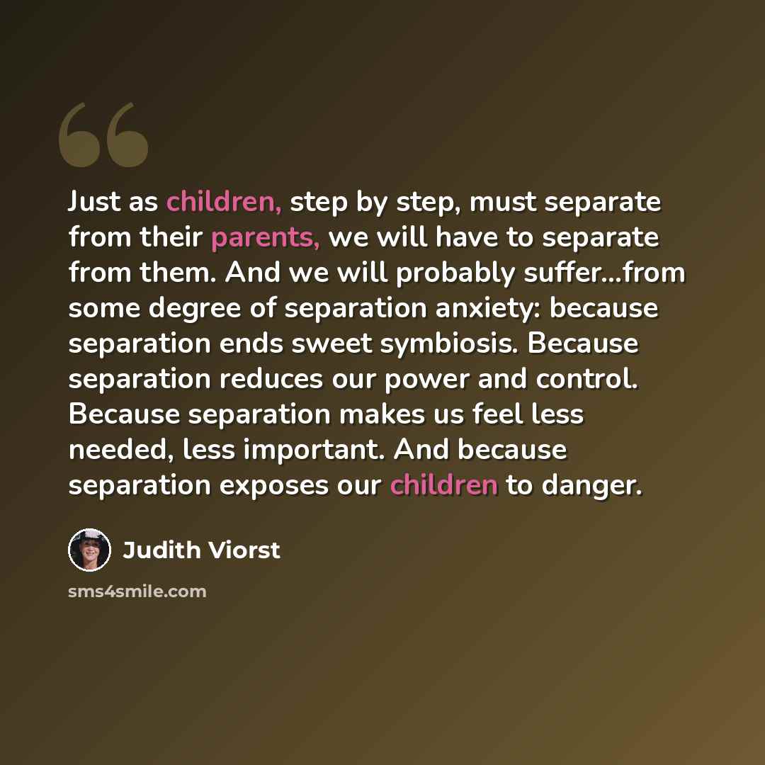 “Just as children, step by step, must separate from their parents, we will have to separate from them. And we will probably suffer...from some degree of separation anxiety: because separation ends sweet symbiosis. Because separation reduces our power and control. Because separation makes us feel…” quote by Judith Viorst