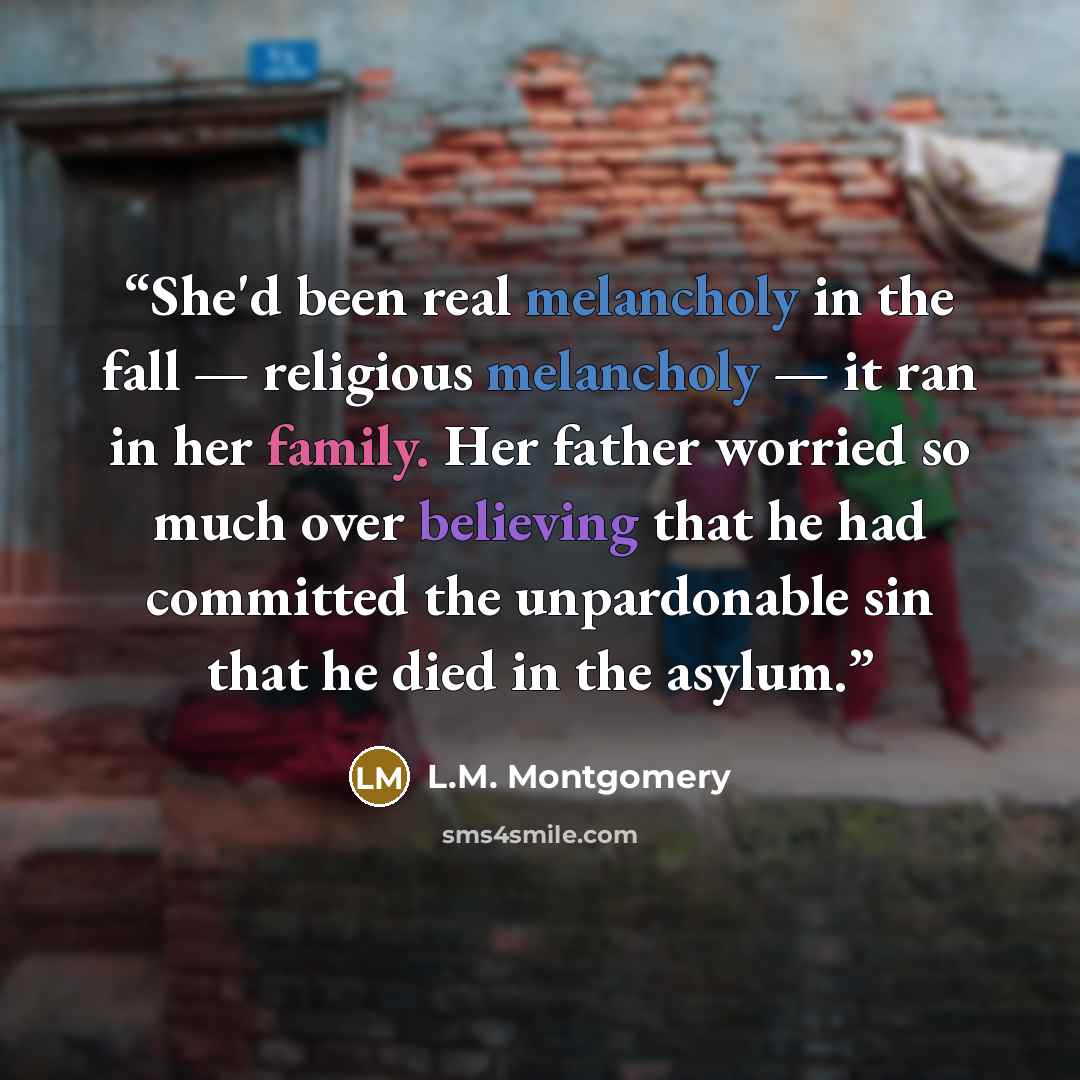 “She'd been real melancholy in the fall — religious melancholy — it ran in her family. Her father worried so much over believing that he had committed the unpardonable sin that he died in the asylum.” quote by L.M. Montgomery