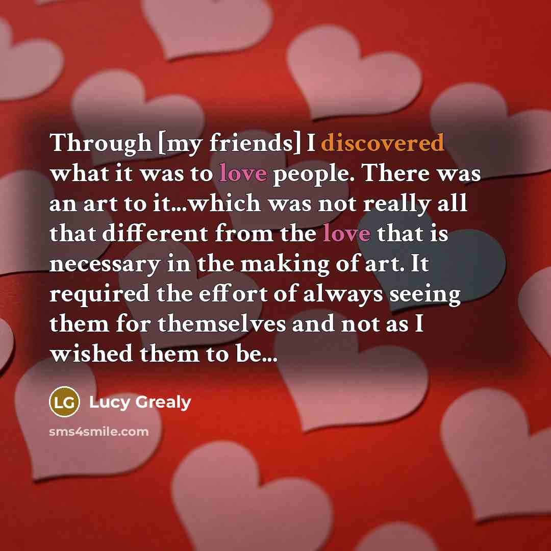 “Through [my friends] I discovered what it was to love people. There was an art to it...which was not really all that different from the love that is necessary in the making of art. It required the effort of always seeing them for themselves and not as I wished them to be...” quote by Lucy Grealy