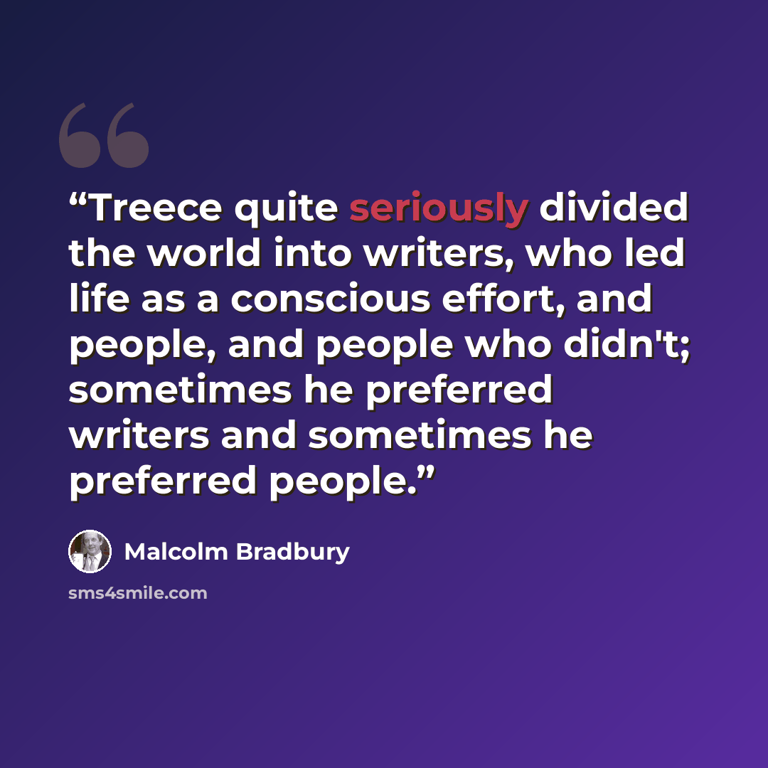 “Treece quite seriously divided the world into writers, who led life as a conscious effort, and people, and people who didn't; sometimes he preferred writers and sometimes he preferred people.” quote by Malcolm Bradbury