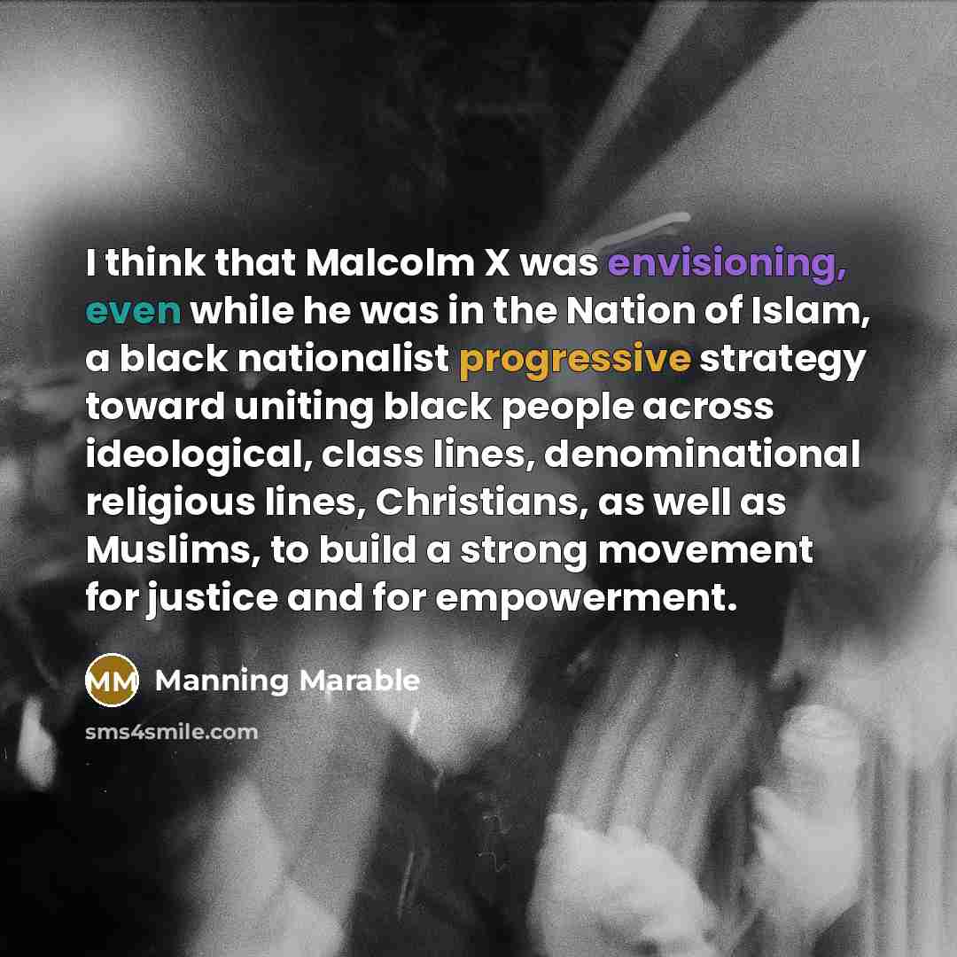 “I think that Malcolm X was envisioning, even while he was in the Nation of Islam, a black nationalist progressive strategy toward uniting black people across ideological, class lines, denominational religious lines, Christians, as well as Muslims, to build a strong movement for justice and for…” quote by Manning Marable