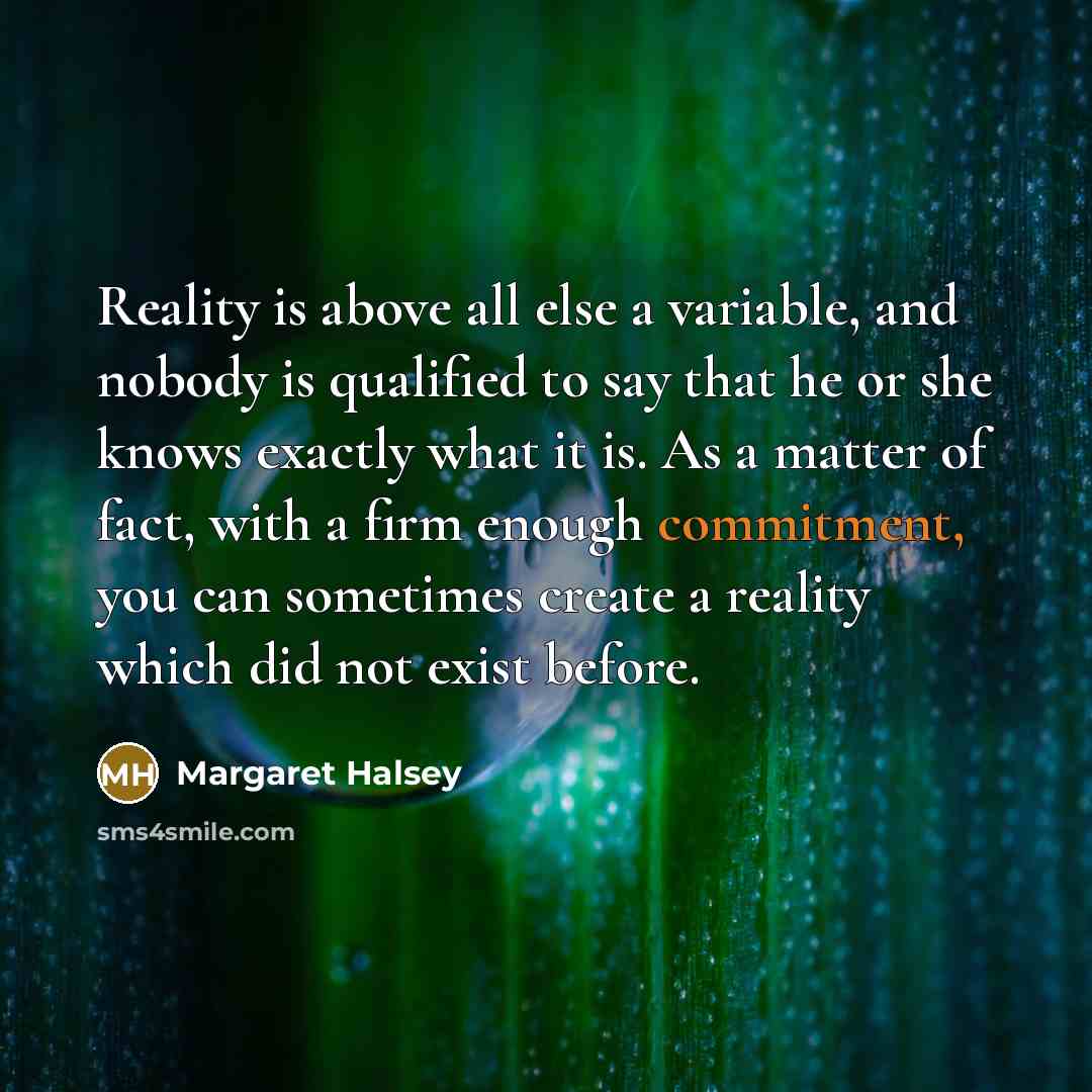 “Reality is above all else a variable, and nobody is qualified to say that he or she knows exactly what it is. As a matter of fact, with a firm enough commitment, you can sometimes create a reality which did not exist before.” quote by Margaret Halsey