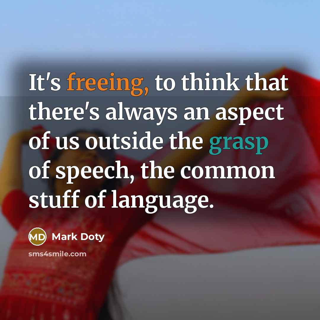 “It's freeing, to think that there's always an aspect of us outside the grasp of speech, the common stuff of language.” quote by Mark Doty