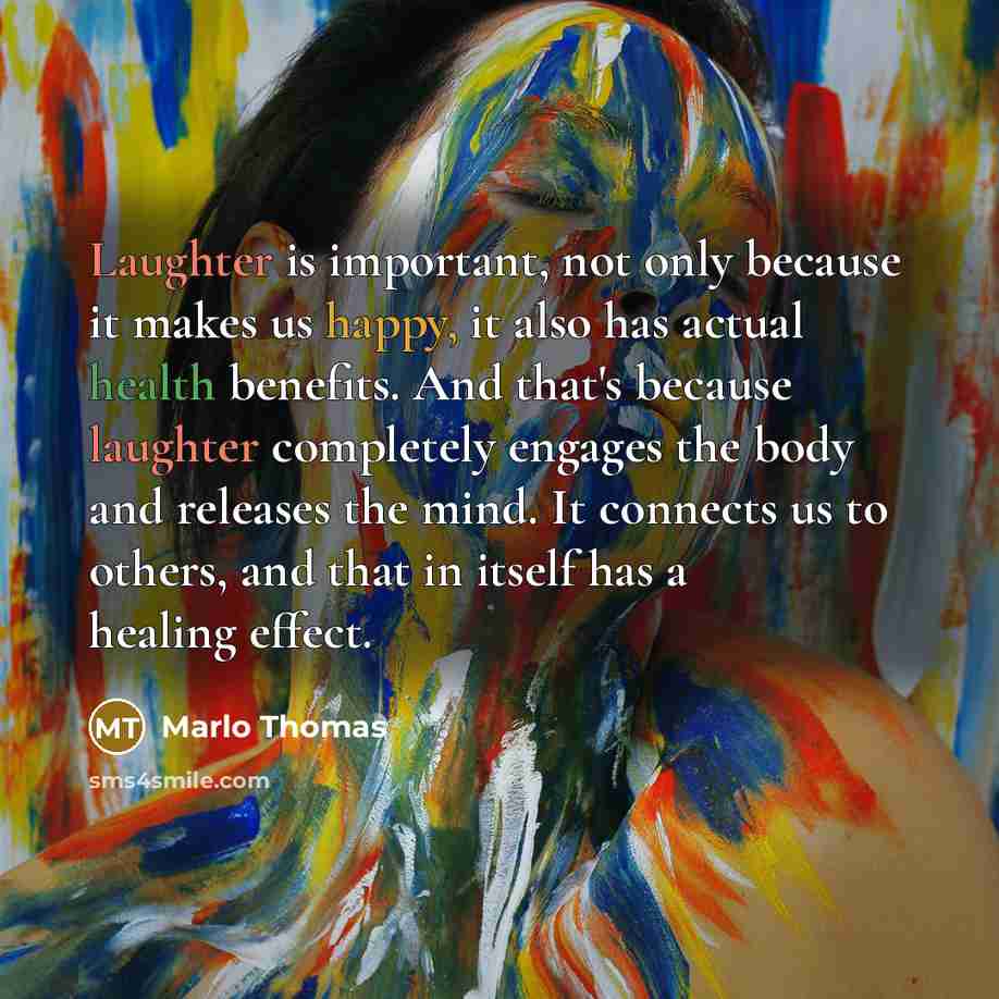 “Laughter is important, not only because it makes us happy, it also has actual health benefits. And that's because laughter completely engages the body and releases the mind. It connects us to others, and that in itself has a healing effect.” quote by Marlo Thomas