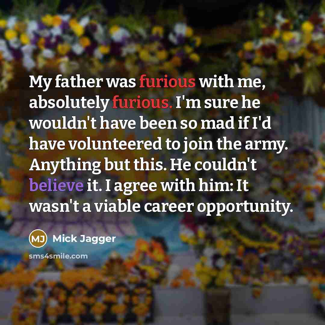 “My father was furious with me, absolutely furious. I'm sure he wouldn't have been so mad if I'd have volunteered to join the army. Anything but this. He couldn't believe it. I agree with him: It wasn't a viable career opportunity.” quote by Mick Jagger