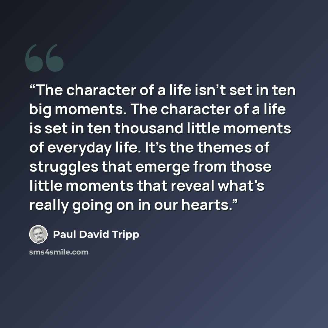 “The character of a life isn't set in ten big moments. The character of a life is set in ten thousand little moments of everyday life. It's the themes of struggles that emerge from those little moments that reveal what's really going on in our hearts.” quote by Paul David Tripp
