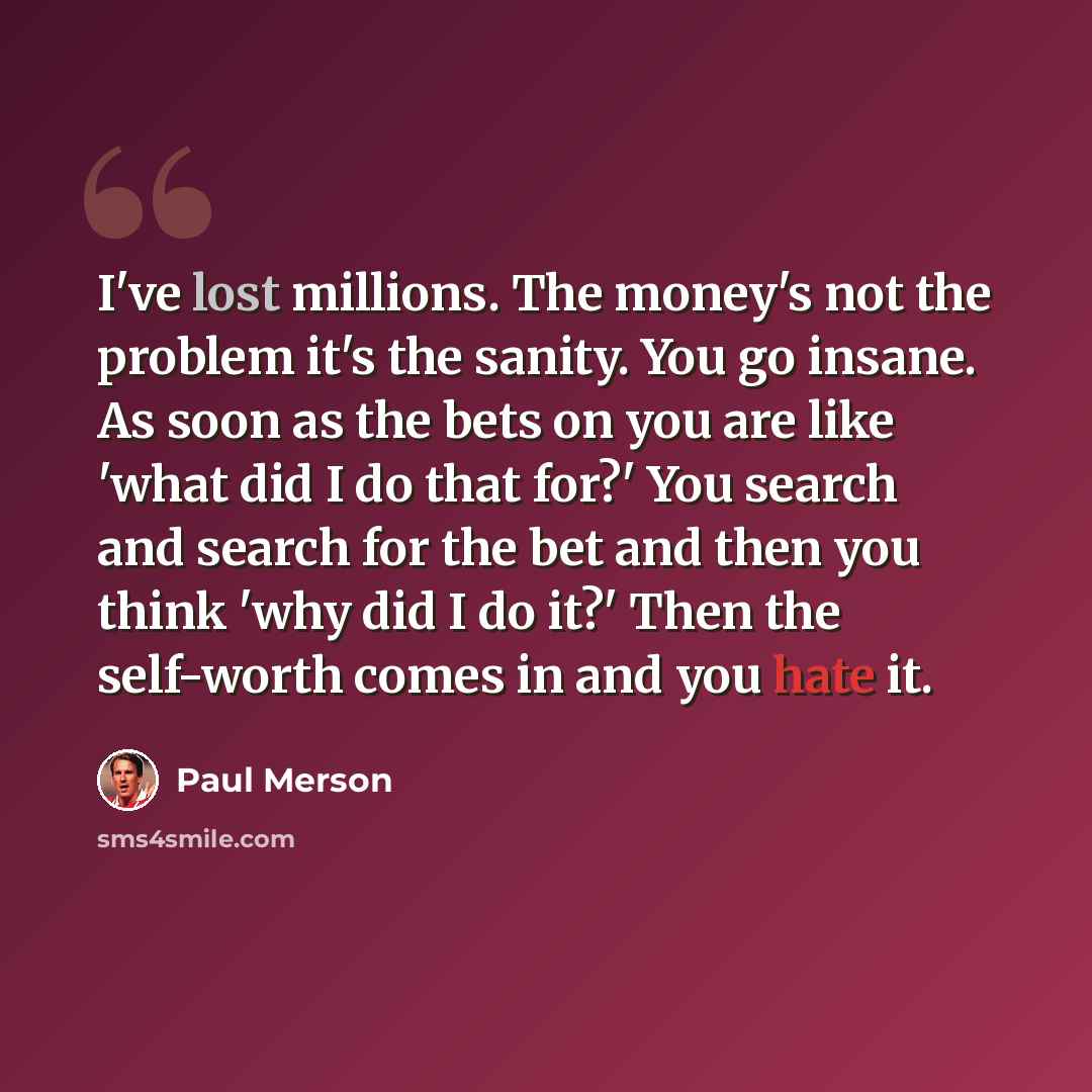 “I've lost millions. The money's not the problem it's the sanity. You go insane. As soon as the bets on you are like 'what did I do that for?' You search and search for the bet and then you think 'why did I do it?' Then the self-worth comes in and you hate it.” quote by Paul Merson
