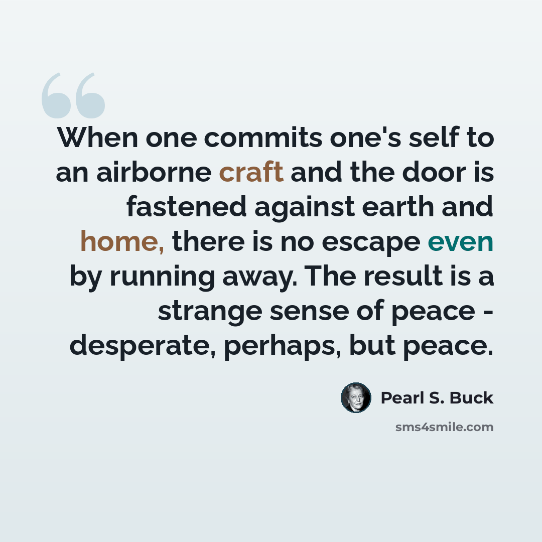 “When one commits one's self to an airborne craft and the door is fastened against earth and home, there is no escape even by running away. The result is a strange sense of peace - desperate, perhaps, but peace.” quote by Pearl S. Buck