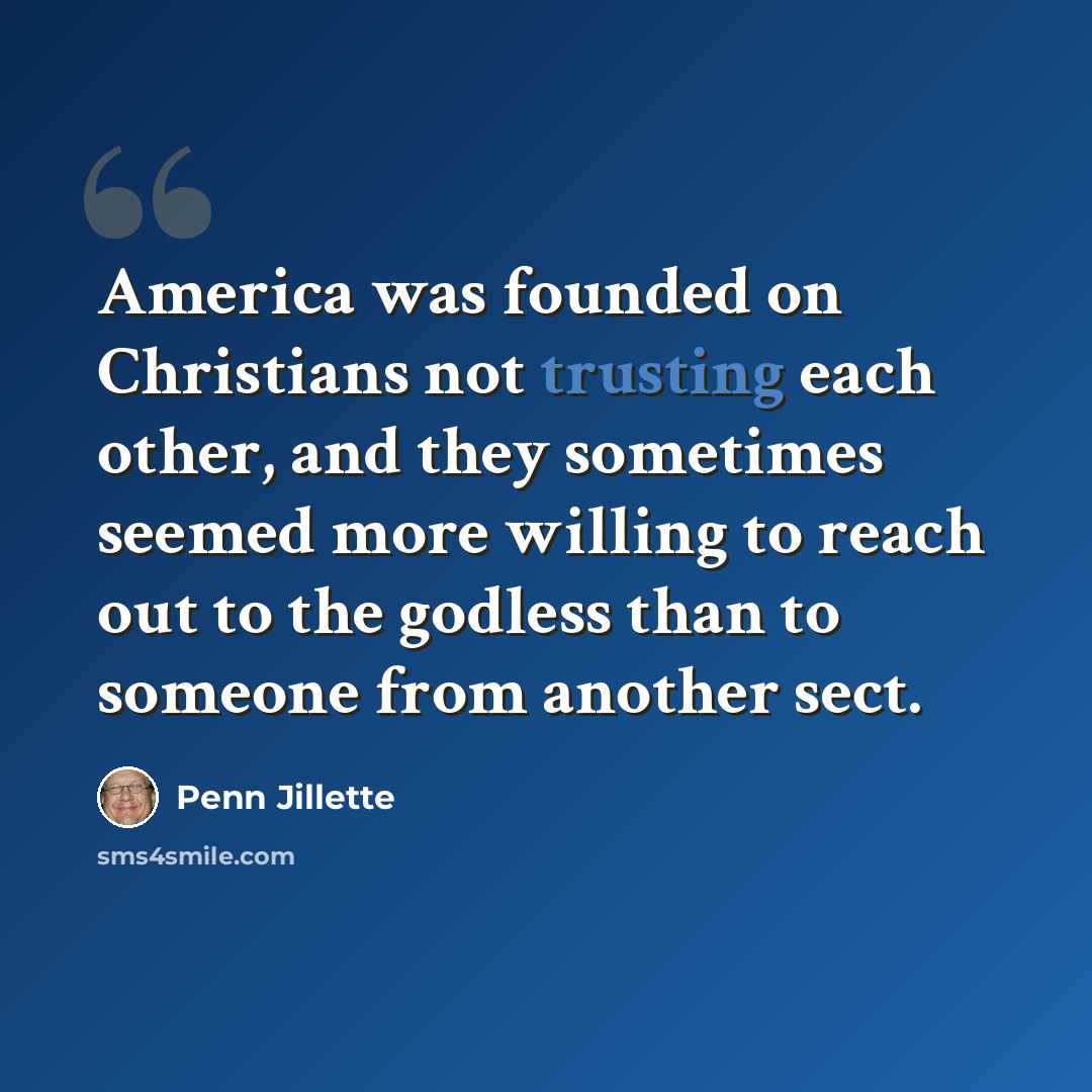 “America was founded on Christians not trusting each other, and they sometimes seemed more willing to reach out to the godless than to someone from another sect.” quote by Penn Jillette