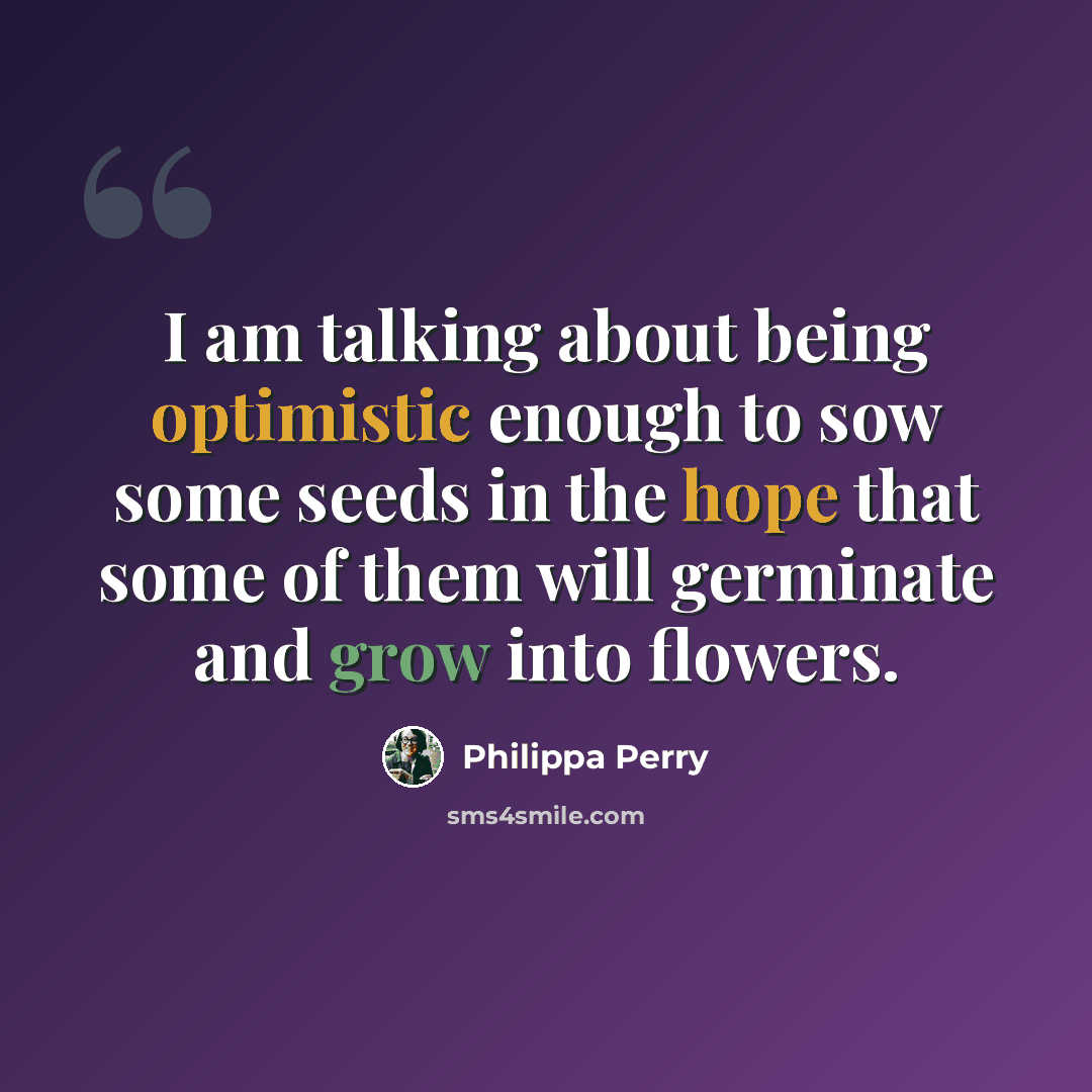 “I am talking about being optimistic enough to sow some seeds in the hope that some of them will germinate and grow into flowers.” quote by Philippa Perry
