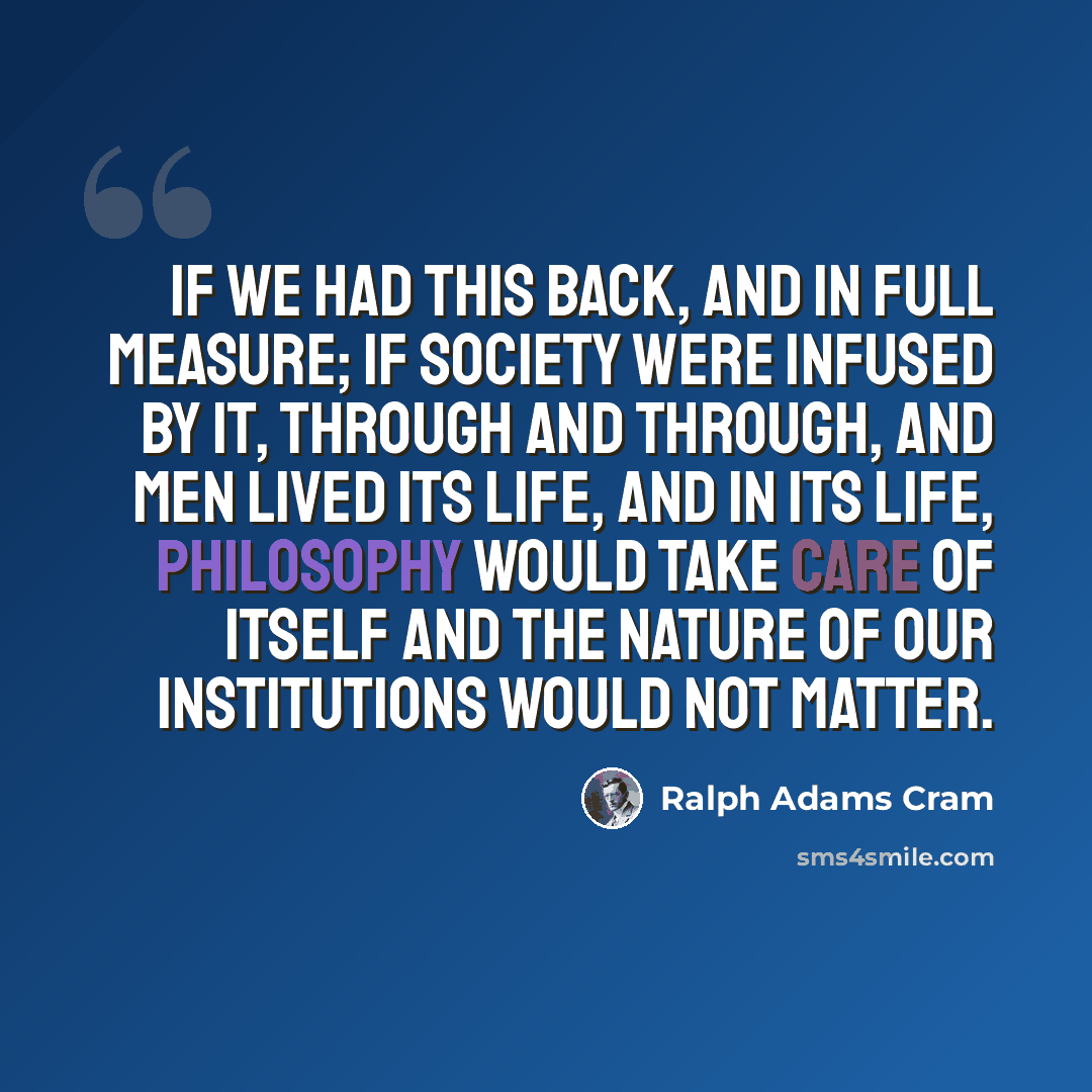“If we had this back, and in full measure; if society were infused by it, through and through, and men lived its life, and in its life, philosophy would take care of itself and the nature of our institutions would not matter.” quote by Ralph Adams Cram