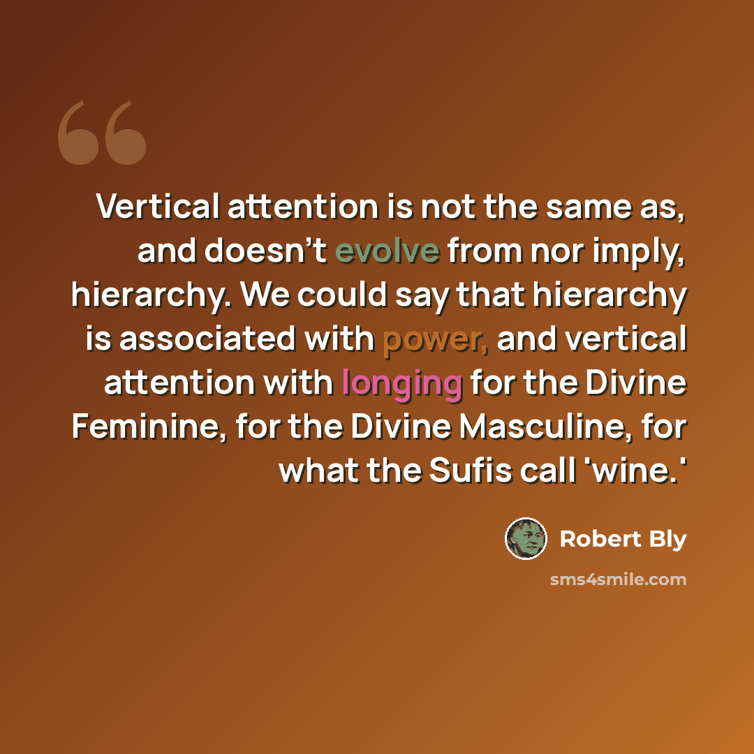 “Vertical attention is not the same as, and doesn't evolve from nor imply, hierarchy. We could say that hierarchy is associated with power, and vertical attention with longing for the Divine Feminine, for the Divine Masculine, for what the Sufis call 'wine.'” quote by Robert Bly