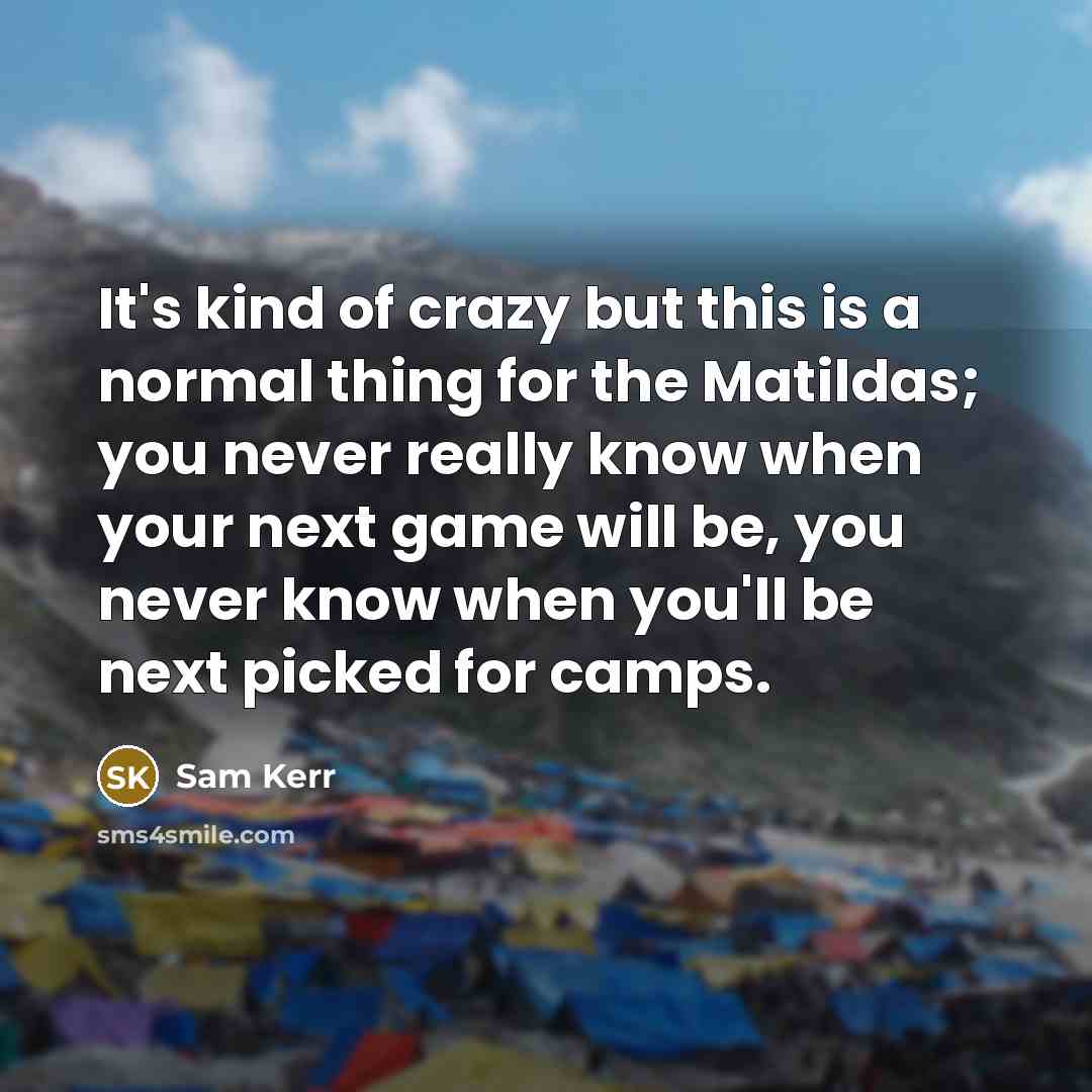 “It's kind of crazy but this is a normal thing for the Matildas; you never really know when your next game will be, you never know when you'll be next picked for camps.” quote by Sam Kerr