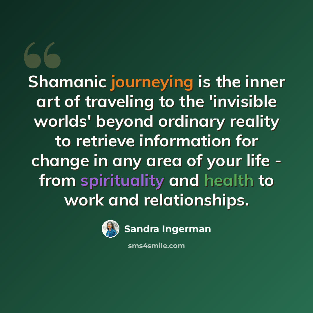 “Shamanic journeying is the inner art of traveling to the 'invisible worlds' beyond ordinary reality to retrieve information for change in any area of your life - from spirituality and health to work and relationships.” quote by Sandra Ingerman