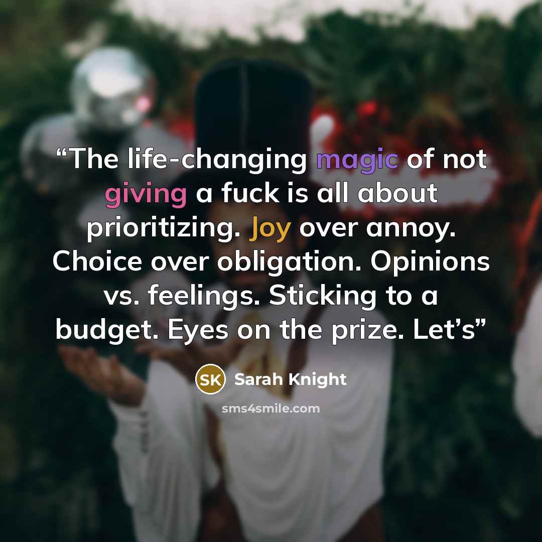 “The life-changing magic of not giving a fuck is all about prioritizing. Joy over annoy. Choice over obligation. Opinions vs. feelings. Sticking to a budget. Eyes on the prize. Let’s” quote by Sarah Knight