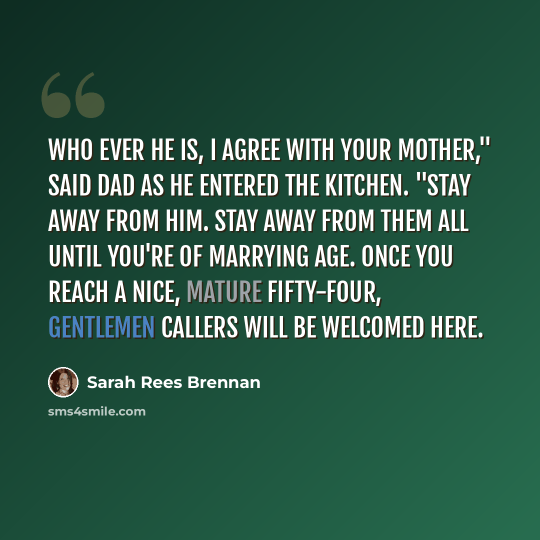 “Who ever he is, I agree with your mother," said Dad as he entered the kitchen. "Stay away from him. Stay away from them all until you're of marrying age. Once you reach a nice, mature fifty-four, gentlemen callers will be welcomed here.” quote by Sarah Rees Brennan