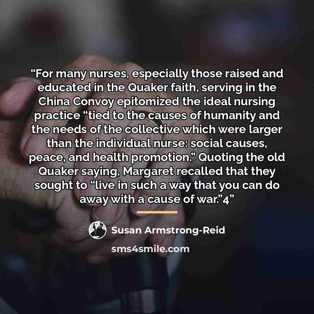 “For many nurses, especially those raised and educated in the Quaker faith, serving in the China Convoy epitomized the ideal nursing practice “tied to the causes of humanity and the needs of the collective which were larger than the individual nurse: social causes, peace, and health promotion.”…” quote by Susan Armstrong-Reid