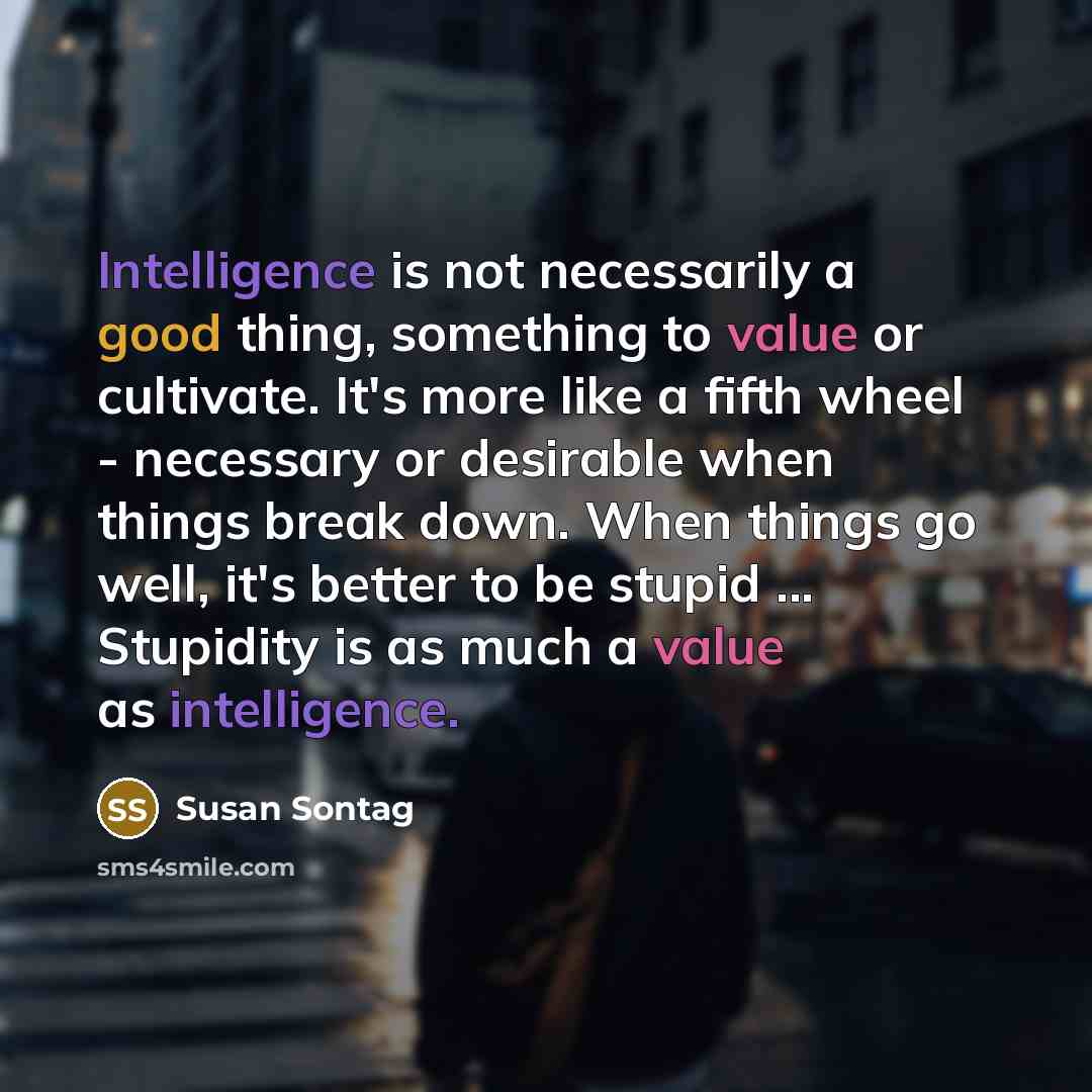 “Intelligence is not necessarily a good thing, something to value or cultivate. It's more like a fifth wheel - necessary or desirable when things break down. When things go well, it's better to be stupid ... Stupidity is as much a value as intelligence.” quote by Susan Sontag