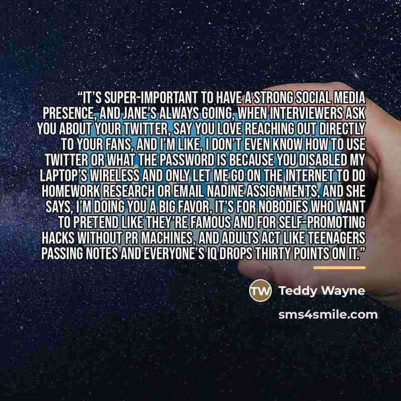 “It’s super-important to have a strong social media presence, and Jane’s always going, When interviewers ask you about your Twitter, say you love reaching out directly to your fans, and I’m like, I don’t even know how to use Twitter or what the password is because you disabled my laptop’s wireless…” quote by Teddy Wayne