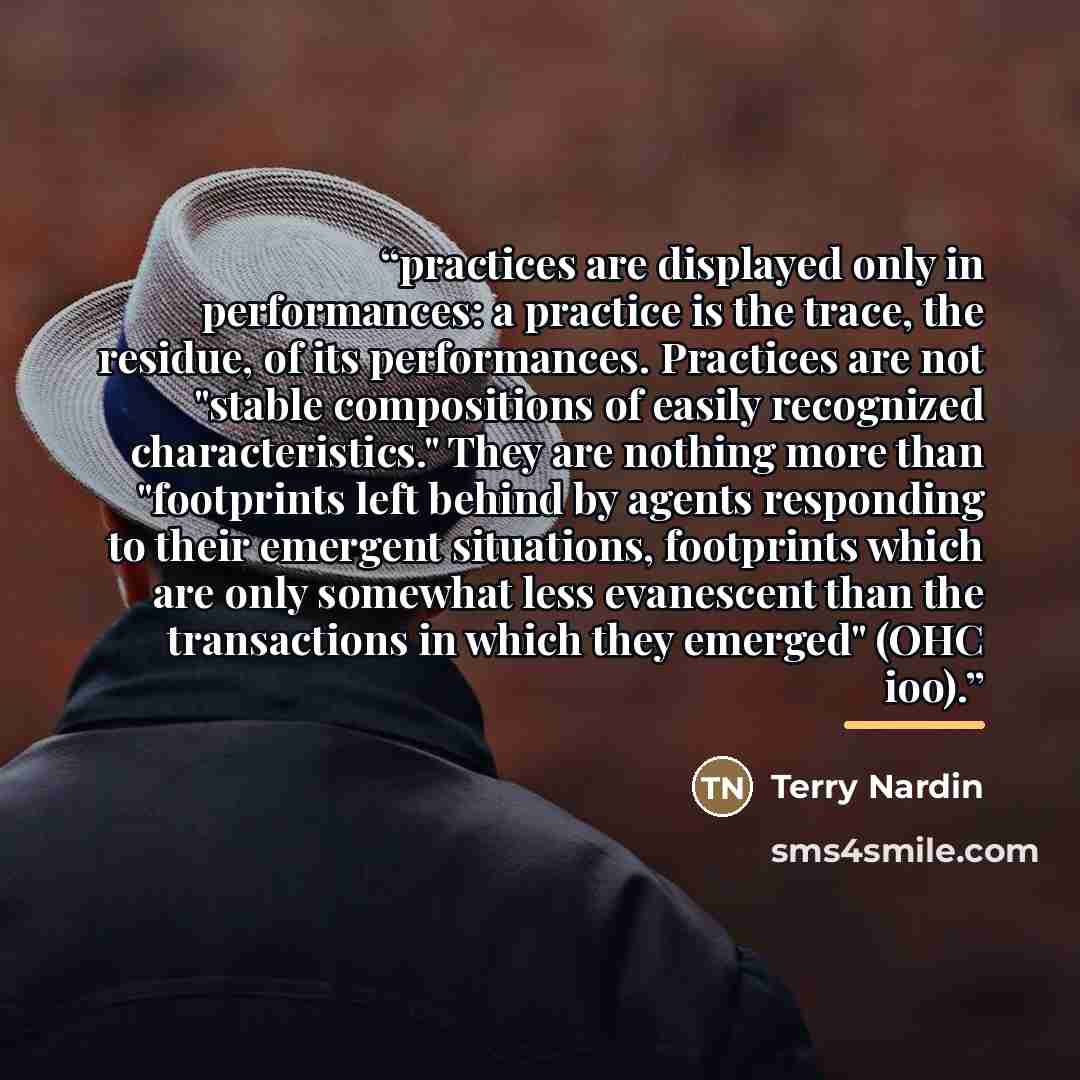 “practices are displayed only in performances: a practice is the trace, the residue, of its performances. Practices are not "stable compositions of easily recognized characteristics." They are nothing more than "footprints left behind by agents responding to their emergent situations, footprints…” quote by Terry Nardin
