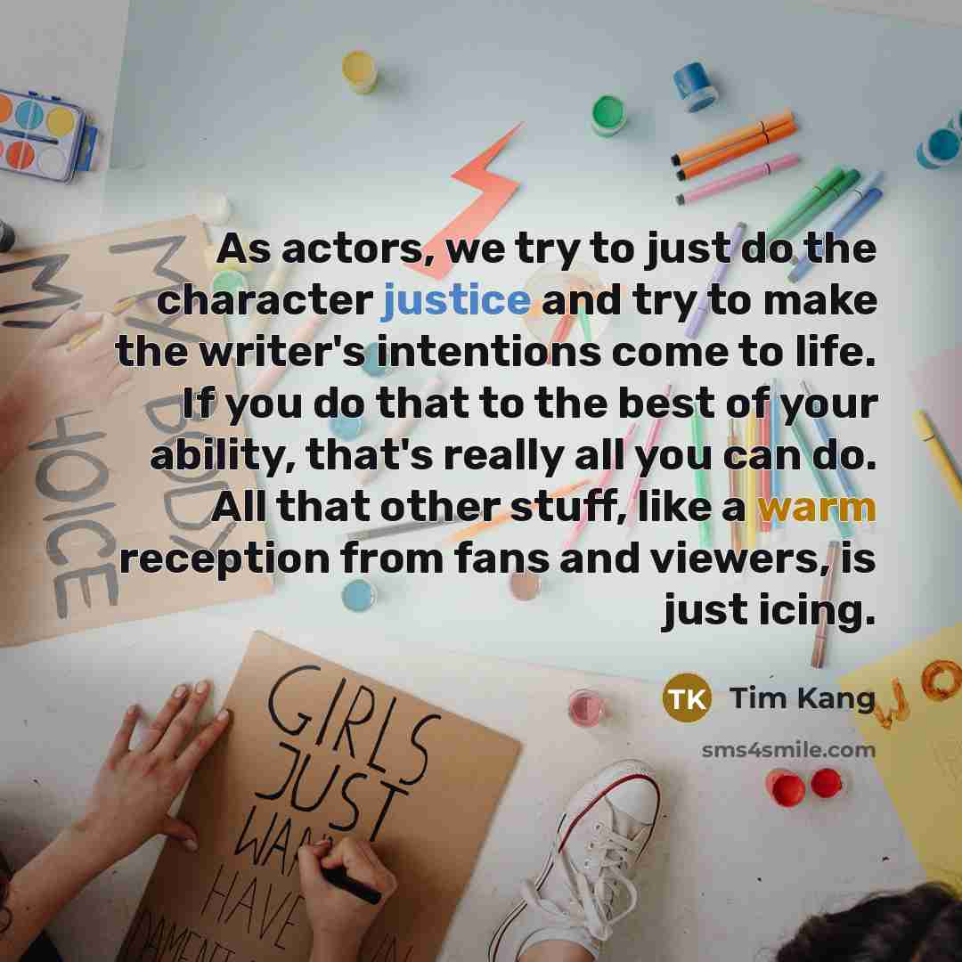 “As actors, we try to just do the character justice and try to make the writer's intentions come to life. If you do that to the best of your ability, that's really all you can do. All that other stuff, like a warm reception from fans and viewers, is just icing.” quote by Tim Kang