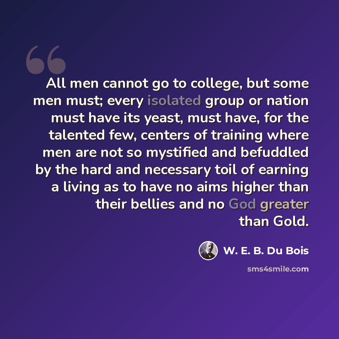 “All men cannot go to college, but some men must; every isolated group or nation must have its yeast, must have, for the talented few, centers of training where men are not so mystified and befuddled by the hard and necessary toil of earning a living as to have no aims higher than their bellies and…” quote by W. E. B. Du Bois