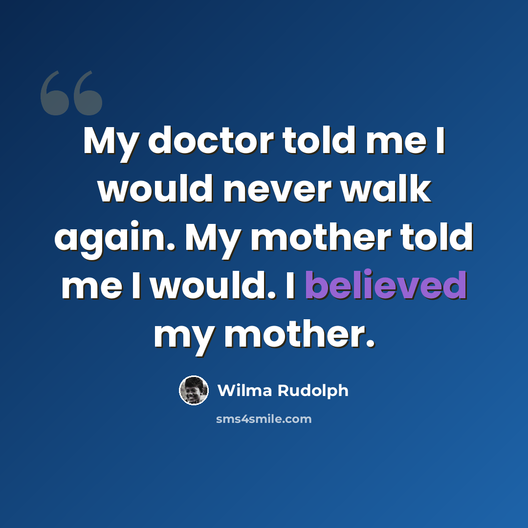 “My doctor told me I would never walk again. My mother told me I would. I believed my mother.” quote by Wilma Rudolph