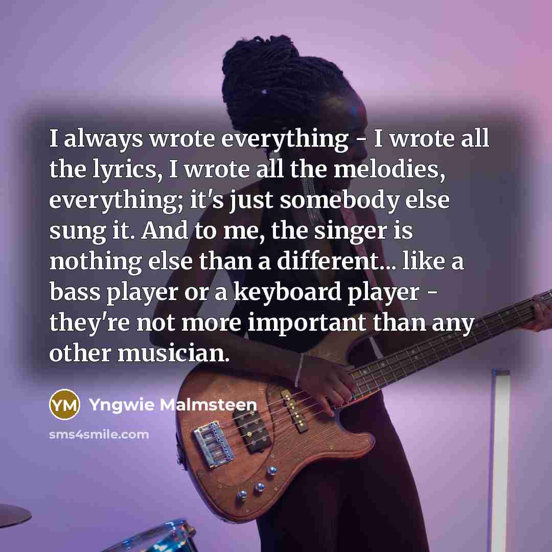 “I always wrote everything - I wrote all the lyrics, I wrote all the melodies, everything; it's just somebody else sung it. And to me, the singer is nothing else than a different... like a bass player or a keyboard player - they're not more important than any other musician.” quote by Yngwie Malmsteen
