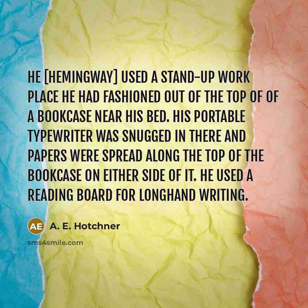 “He [Hemingway] used a stand-up work place he had fashioned out of the top of of a bookcase near his bed. His portable typewriter was snugged in there and papers were spread along the top of the bookcase on either side of it. He used a reading board for longhand writing.” quote by A. E. Hotchner