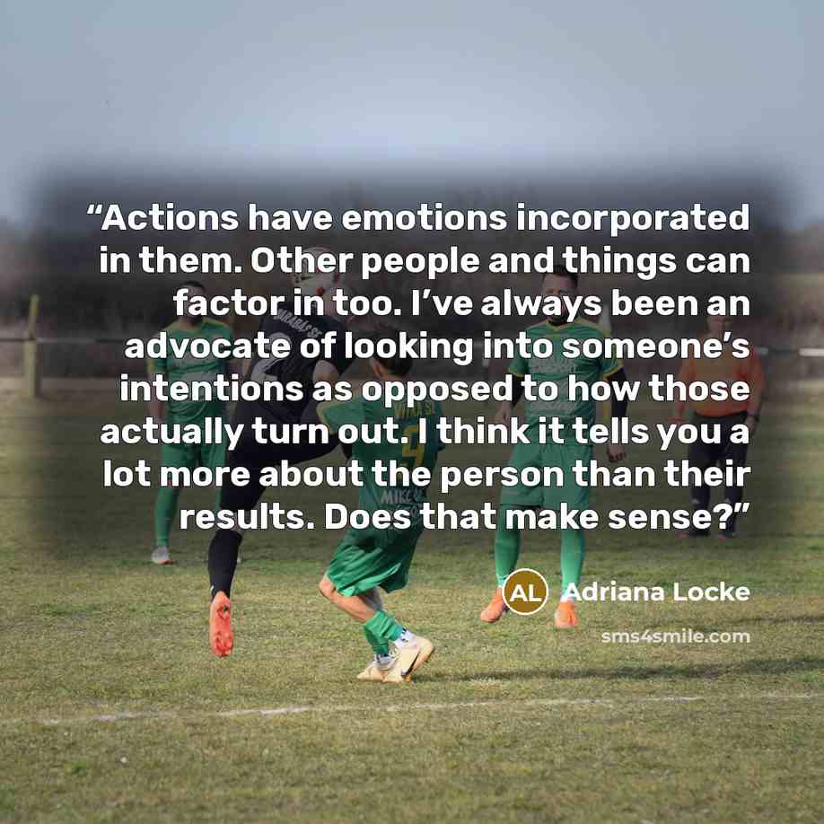 “Actions have emotions incorporated in them. Other people and things can factor in too. I’ve always been an advocate of looking into someone’s intentions as opposed to how those actually turn out. I think it tells you a lot more about the person than their results. Does that make sense?” quote by Adriana Locke