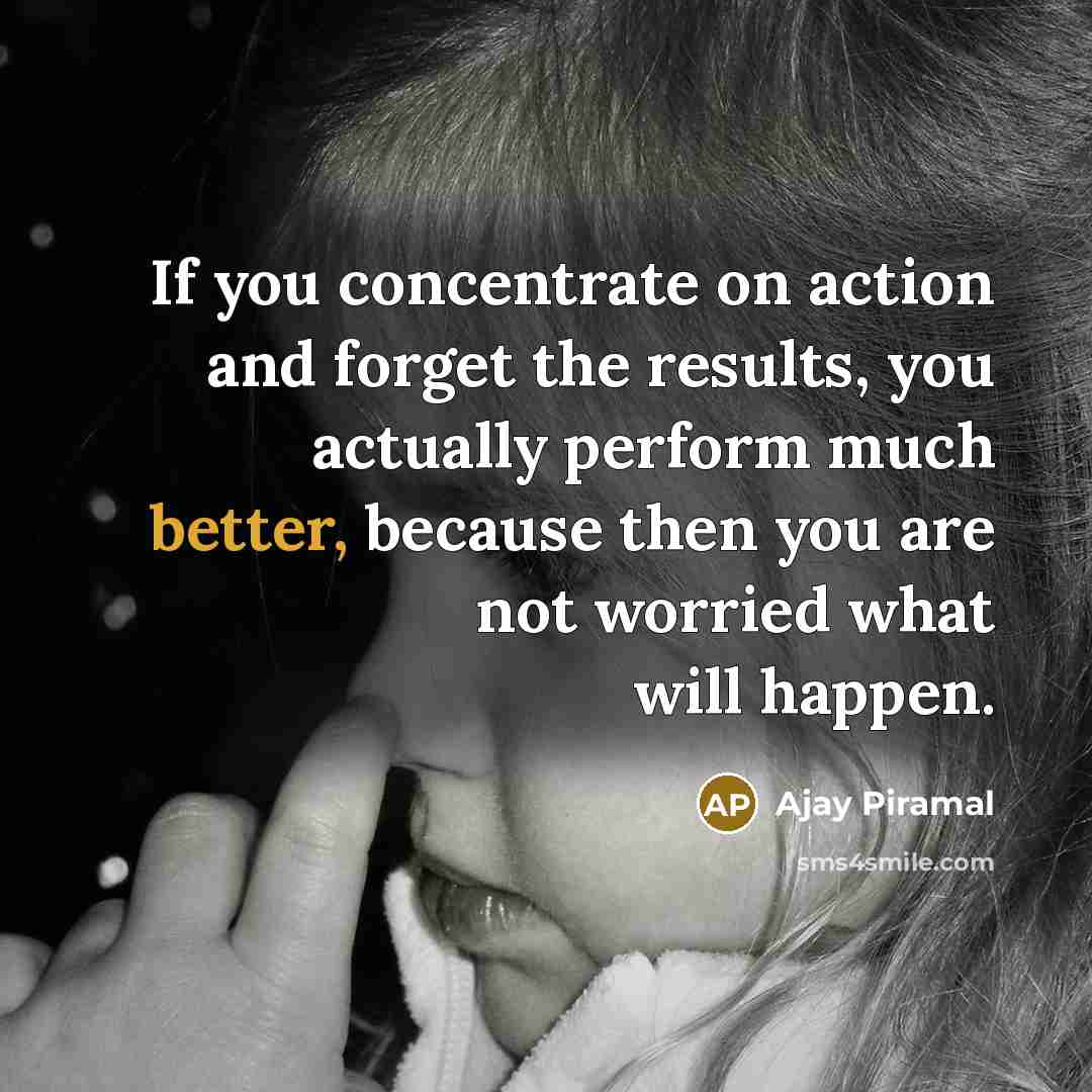 “If you concentrate on action and forget the results, you actually perform much better, because then you are not worried what will happen.” quote by Ajay Piramal