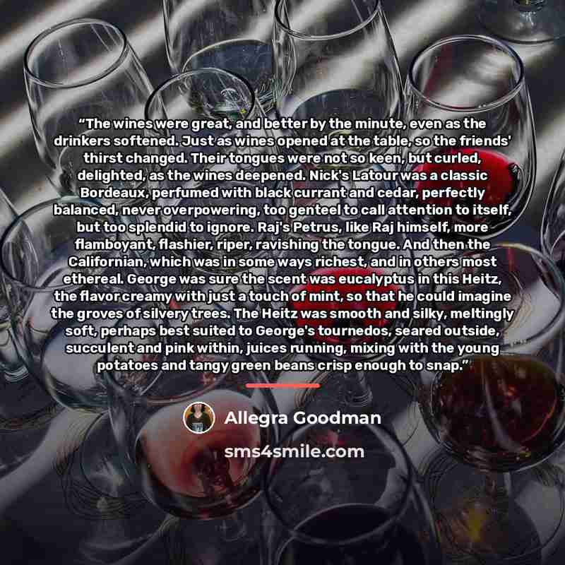 “The wines were great, and better by the minute, even as the drinkers softened. Just as wines opened at the table, so the friends' thirst changed. Their tongues were not so keen, but curled, delighted, as the wines deepened. Nick's Latour was a classic Bordeaux, perfumed with black currant and…” quote by Allegra Goodman