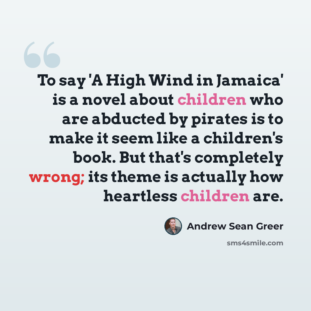 “To say 'A High Wind in Jamaica' is a novel about children who are abducted by pirates is to make it seem like a children's book. But that's completely wrong; its theme is actually how heartless children are.” quote by Andrew Sean Greer