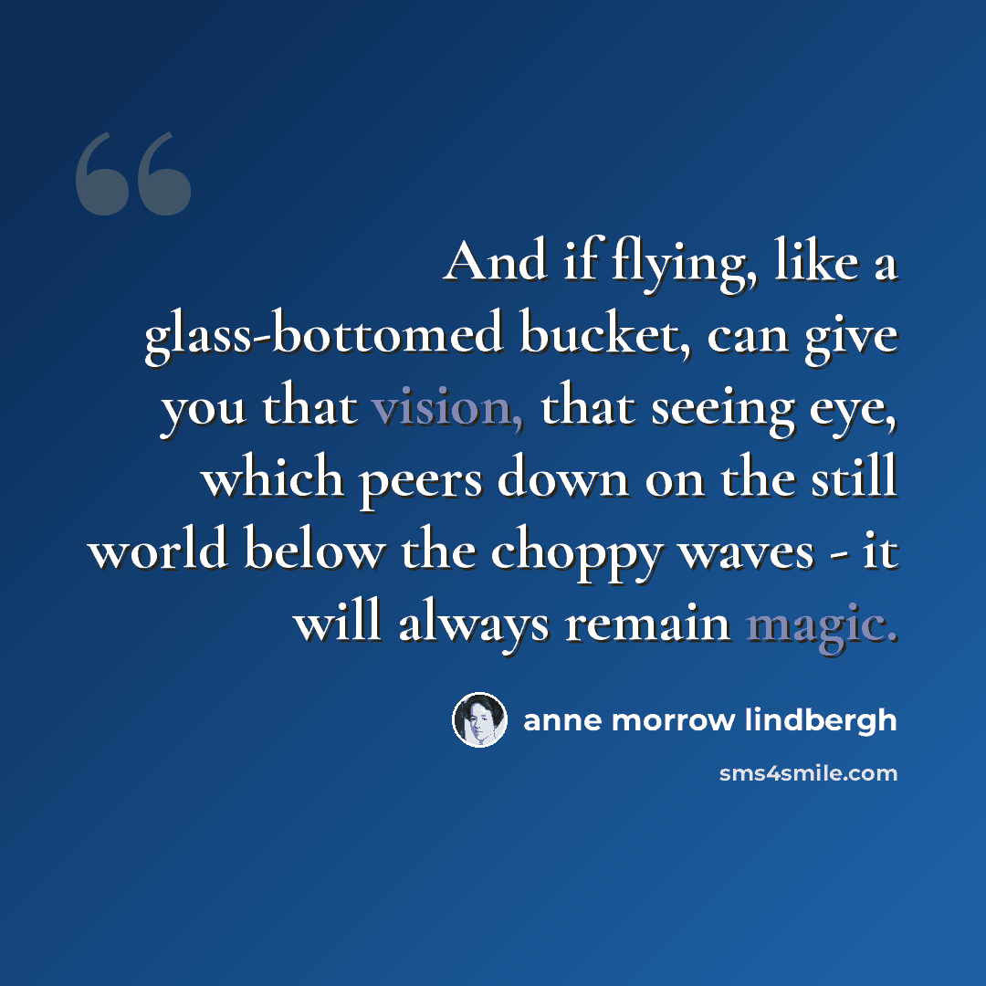 “And if flying, like a glass-bottomed bucket, can give you that vision, that seeing eye, which peers down on the still world below the choppy waves - it will always remain magic.” quote by Anne Morrow Lindbergh