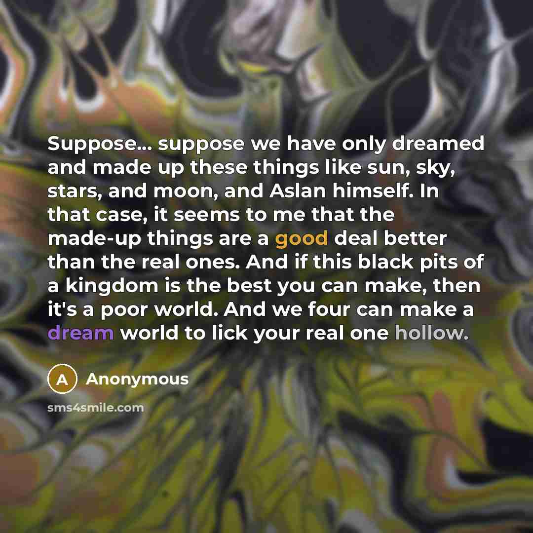 “Suppose... suppose we have only dreamed and made up these things like sun, sky, stars, and moon, and Aslan himself. In that case, it seems to me that the made-up things are a good deal better than the real ones. And if this black pits of a kingdom is the best you can make, then it's a poor world…” quote by Anonymous
