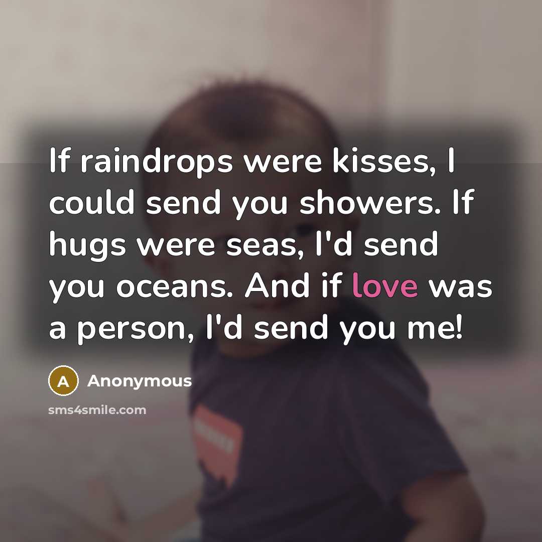 “If raindrops were kisses, I could send you showers. If hugs were seas, I'd send you oceans. And if love was a person, I'd send you me!” quote by Anonymous